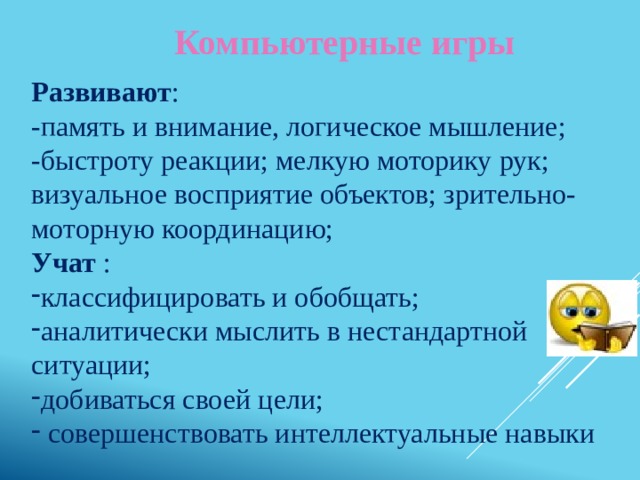 Компьютерные игры Развивают : -память и внимание, логическое мышление; -быстроту реакции; мелкую моторику рук; визуальное восприятие объектов; зрительно-моторную координацию; Учат : классифицировать и обобщать; аналитически мыслить в нестандартной ситуации; добиваться своей цели;  совершенствовать интеллектуальные навыки 