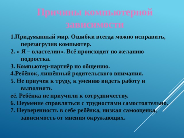Причины компьютерной зависимости 1.Придуманный мир. Ошибки всегда можно исправить, перезагрузив компьютер. 2. « Я – властелин». Всё происходит по желанию подростка. 3. Компьютер-партнёр по общению. 4.Ребёнок, лишённый родительского внимания. 5. Не приучен к труду, к умению видеть работу и выполнять её. Ребёнка не приучили к сотрудничеству. 6. Неумение справляться с трудностями самостоятельно. 7. Неуверенность в себе ребёнка, низкая самооценка, зависимость от мнения окружающих.   