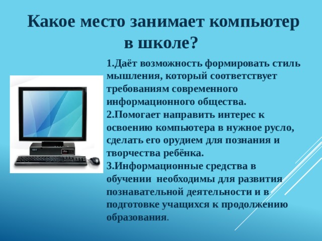 Какое место занимает компьютер в школе? 1.Даёт возможность формировать стиль мышления, который соответствует требованиям современного информационного общества. 2.Помогает направить интерес к освоению компьютера в нужное русло, сделать его орудием для познания и творчества ребёнка. 3.Информационные средства в обучении необходимы для развития познавательной деятельности и в подготовке учащихся к продолжению образования . 
