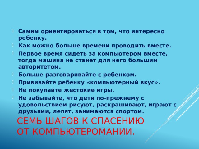 Самим ориентироваться в том, что интересно ребенку. Как можно больше времени проводить вместе. Первое время сидеть за компьютером вместе, тогда машина не станет для него большим авторитетом. Больше разговаривайте с ребенком. Прививайте ребенку «компьютерный вкус». Не покупайте жестокие игры. Не забывайте, что дети по-прежнему с удовольствием рисуют, раскрашивают, играют с друзьями, лепят, занимаются спортом. Семь шагов к спасению от компьютеромании. 