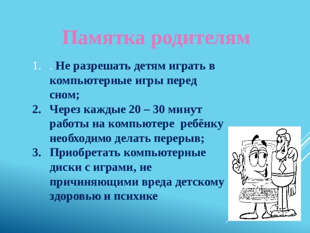 Памятка родителям . Не разрешать детям играть в компьютерные игры перед сном; Через каждые 20 – 30 минут работы на компьютере ребёнку необходимо делать перерыв; Приобретать компьютерные диски с играми, не причиняющими вреда детскому здоровью и психике 