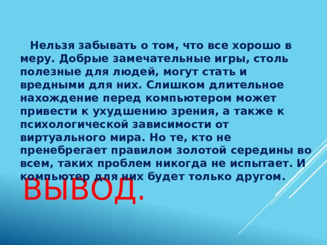  Нельзя забывать о том, что все хорошо в меру. Добрые замечательные игры, столь полезные для людей, могут стать и вредными для них. Слишком длительное нахождение перед компьютером может привести к ухудшению зрения, а также к психологической зависимости от виртуального мира. Но те, кто не пренебрегает правилом золотой середины во всем, таких проблем никогда не испытает. И компьютер для них будет только другом. Вывод. 