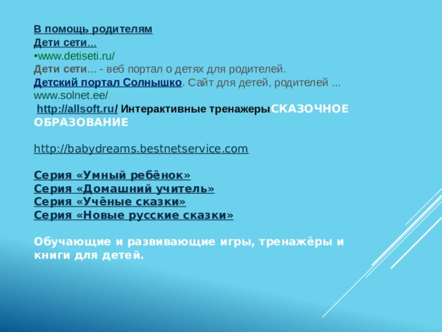 В помощь родителям Дети сети ... www.detiseti.ru/ Дети сети ... - веб портал о детях для родителей. Детский портал Солнышко . Сайт для детей, родителей ... www.solnet.ee/  http://allsoft.ru /  Интерактивные тренажеры СКАЗОЧНОЕ ОБРАЗОВАНИЕ  http://babydreams.bestnetservice.com   Серия «Умный ребёнок» Серия «Домашний учитель» Серия «Учёные сказки» Серия «Новые русские сказки»   Обучающие и развивающие игры, тренажёры и книги для детей.      
