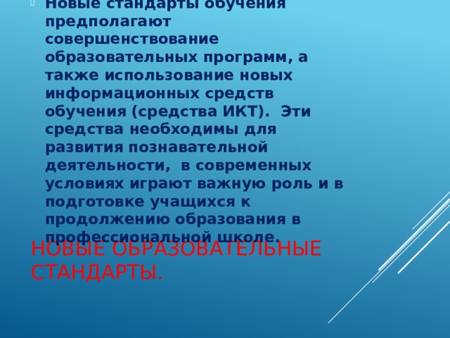 Новые стандарты обучения предполагают совершенствование образовательных программ, а также использование новых информационных средств обучения (средства ИКТ). Эти средства необходимы для развития познавательной деятельности, в современных условиях играют важную роль и в подготовке учащихся к продолжению образования в профессиональной школе. Новые образовательные стандарты. 