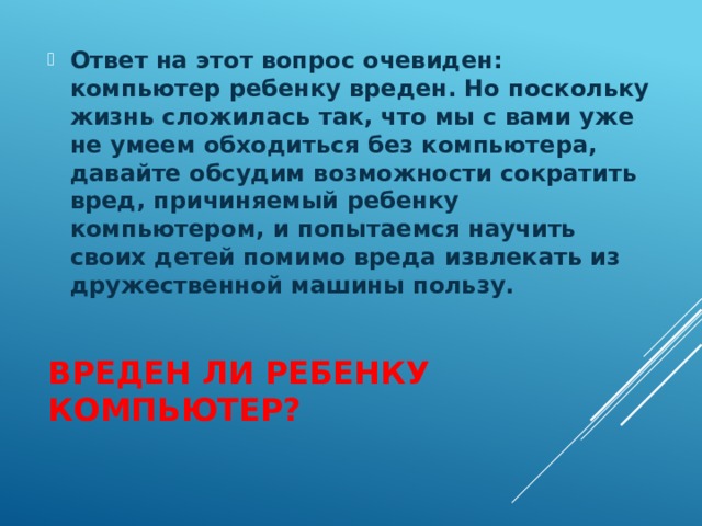 Ответ на этот вопрос очевиден: компьютер ребенку вреден. Но поскольку жизнь сложилась так, что мы с вами уже не умеем обходиться без компьютера, давайте обсудим возможности сократить вред, причиняемый ребенку компьютером, и попытаемся научить своих детей помимо вреда извлекать из дружественной машины пользу.   Вреден ли ребенку компьютер? 