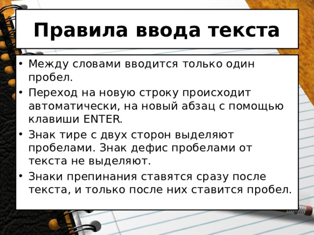 Правила ввода текста Между словами вводится только один пробел. Переход на новую строку происходит автоматически, на новый абзац с помощью клавиши ENTER. Знак тире с двух сторон выделяют пробелами. Знак дефис пробелами от текста не выделяют. Знаки препинания ставятся сразу после текста, и только после них ставится пробел. 