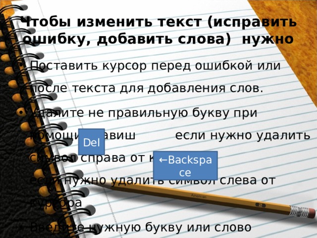 Чтобы изменить текст (исправить ошибку, добавить слова) нужно Поставить курсор перед ошибкой или после текста для добавления слов. Удалите не правильную букву при помощи клавиш если нужно удалить символ справа от курсора и если нужно удалить символ слева от курсора Введите нужную букву или слово Del ← Backspace 