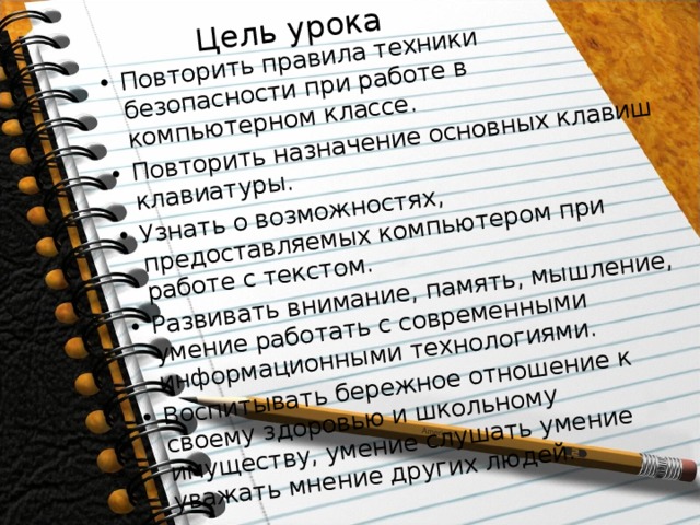 Цель урока Повторить правила техники безопасности при работе в компьютерном классе. Повторить назначение основных клавиш клавиатуры. Узнать о возможностях, предоставляемых компьютером при работе с текстом. Развивать внимание, память, мышление, умение работать с современными информационными технологиями. Воспитывать бережное отношение к своему здоровью и школьному имуществу, умение слушать умение уважать мнение других людей. 