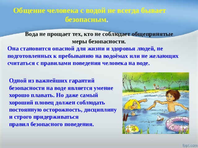 Общение человека с водой не всегда бывает безопасным .    Вода не прощает тех, кто не соблюдает общепринятые меры безопасности.  Она становится опасной для жизни и здоровья людей, не подготовленных к пребыванию на водоёмах или не желающих считаться с правилами поведения человека на воде. Одной из важнейших гарантий безопасности на воде является умение хорошо плавать. Но даже самый хороший пловец должен соблюдать постоянную осторожность, дисциплину и строго придерживаться правил безопасного поведения. 