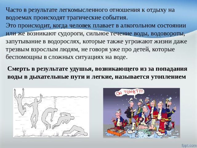 Часто в результате легкомысленного отношения к отдыху на водоемах происходят трагические события. Это происходит, когда человек плавает в алкогольном состоянии или же возникают судороги, сильное течение воды, водовороты, запутывание в водорослях, которые также угрожают жизни даже трезвым взрослым людям, не говоря уже про детей, которые беспомощны в сложных ситуациях на воде. Смерть в результате удушья, возникающего из за попадания воды в дыхательные пути и легкие, называется утоплением 