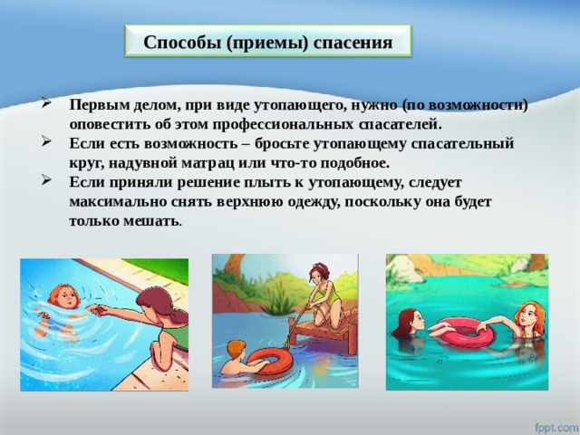 Способы (приемы) спасения Первым делом, при виде утопающего, нужно (по возможности) оповестить об этом профессиональных спасателей. Если есть возможность – бросьте утопающему спасательный круг, надувной матрац или что-то подобное. Если приняли решение плыть к утопающему, следует максимально снять верхнюю одежду, поскольку она будет только мешать . 