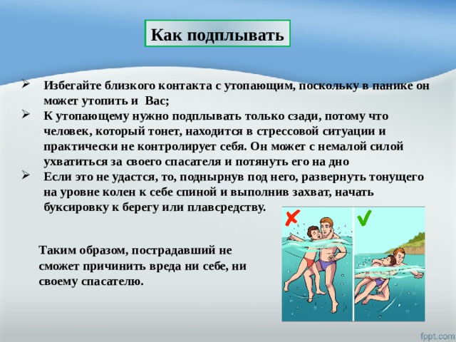 Как подплывать Избегайте близкого контакта с утопающим, поскольку в панике он может утопить и Вас;  К утопающему нужно подплывать только сзади, потому что человек, который тонет, находится в стрессовой ситуации и практически не контролирует себя. Он может с немалой силой ухватиться за своего спасателя и потянуть его на дно Если это не удастся, то, поднырнув под него, развернуть тонущего на уровне колен к себе спиной и выполнив захват, начать буксировку к берегу или плавсредству. Таким образом, пострадавший не сможет причинить вреда ни себе, ни своему спасателю. 