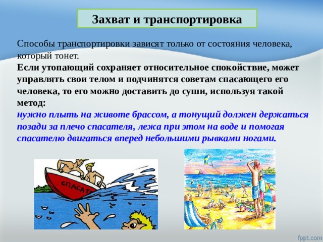 Захват и транспортировка Способы транспортировки зависят только от состояния человека, который тонет. Если утопающий сохраняет относительное спокойствие, может управлять свои телом и подчинятся советам спасающего его человека, то его можно доставить до суши, используя такой метод: нужно плыть на животе брассом, а тонущий должен держаться позади за плечо спасателя, лежа при этом на воде и помогая спасателю двигаться вперед небольшими рывками ногами. 