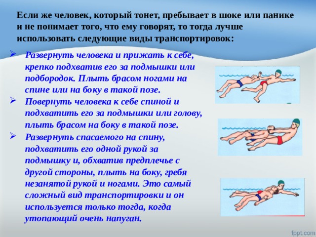 Если же человек, который тонет, пребывает в шоке или панике и не понимает того, что ему говорят, то тогда лучше использовать следующие виды транспортировок: Развернуть человека и прижать к себе, крепко подхватив его за подмышки или подбородок. Плыть брасом ногами на спине или на боку в такой позе. Повернуть человека к себе спиной и подхватить его за подмышки или голову, плыть брасом на боку в такой позе. Развернуть спасаемого на спину, подхватить его одной рукой за подмышку и, обхватив предплечье с другой стороны, плыть на боку, гребя незанятой рукой и ногами. Это самый сложный вид транспортировки и он используется только тогда, когда утопающий очень напуган. 