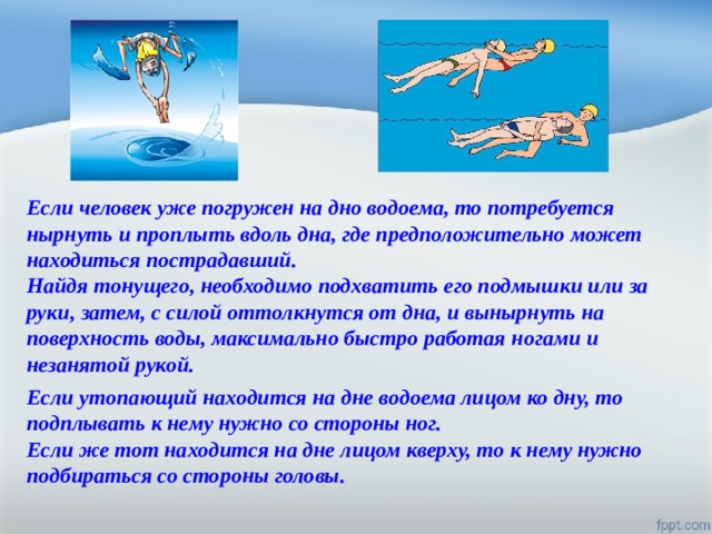 Если человек уже погружен на дно водоема, то потребуется нырнуть и проплыть вдоль дна, где предположительно может находиться пострадавший. Найдя тонущего, необходимо подхватить его подмышки или за руки, затем, с силой оттолкнутся от дна, и вынырнуть на поверхность воды, максимально быстро работая ногами и незанятой рукой. Если утопающий находится на дне водоема лицом ко дну, то подплывать к нему нужно со стороны ног. Если же тот находится на дне лицом кверху, то к нему нужно подбираться со стороны головы. 