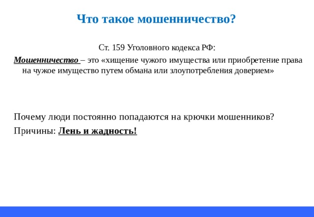 Что т акое мошенничество ? Ст. 159 Уголовного кодекса РФ: Мошенничество – это «хищение чужого имущества или приобретение права на чужое имущество путем обмана или злоупотребления доверием» Почему люди постоянно попадаются на крючки мошенников? Причины: Лень и жадность! 