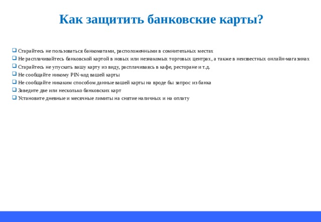Как защитить банковские карты? Старайтесь не пользоваться банкоматами, расположенными в сомнительных местах Не расплачивайтесь банковской картой в новых или незнакомых торговых центрах, а также в неизвестных онлайн-магазинах Старайтесь не упускать вашу карту из виду, расплачиваясь в кафе, ресторане и т.д. Не сообщайте никому PIN- код вашей карты Не сообщайте никаким способом данные вашей карты на вроде бы запрос из банка Заведите две или несколько банковских карт Установите дневные и месячные лимиты на снятие наличных и на оплату 
