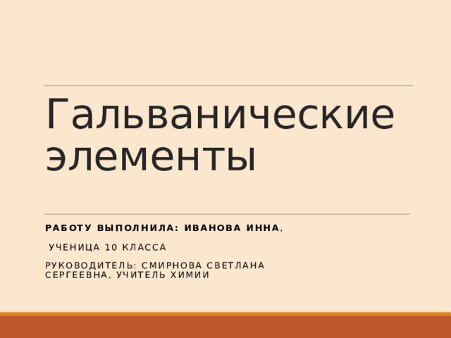 Гальванические элементы РАБОТУ ВЫПОЛНИЛА: Иванова Инна ,  ученица 10 класса РУКОВОДИТЕЛЬ: сМИРНОВА СВЕТЛАНА СЕРГЕЕВНА, УЧИТЕЛЬ ХИМИИ 