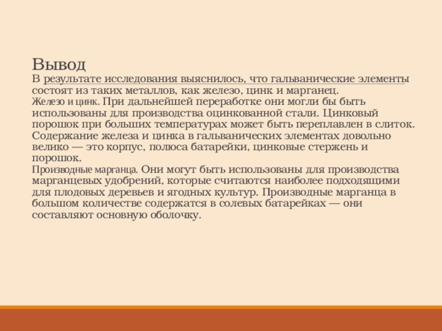 Вывод  В результате исследования выяснилось, что гальванические элементы состоят из таких металлов, как железо, цинк и марганец.  Железо и цинк. При дальнейшей переработке они могли бы быть использованы для производства оцинкованной стали. Цинковый порошок при больших температурах может быть переплавлен в слиток. Содержание железа и цинка в гальванических элементах довольно велико — это корпус, полюса батарейки, цинковые стержень и порошок.  Производные марганца. Они могут быть использованы для производства марганцевых удобрений, которые считаются наиболее подходящими для плодовых деревьев и ягодных культур. Производные марганца в большом количестве содержатся в солевых батарейках — они составляют основную оболочку. 