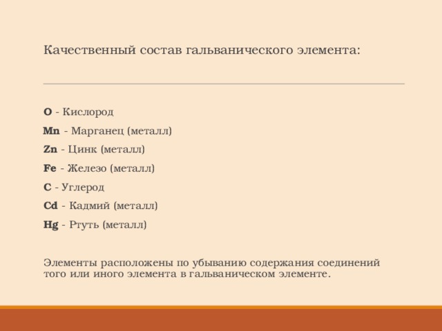 Качественный состав гальванического элемента:   O - Кислород   Mn - Марганец (металл)    Zn - Цинк (металл)   Fe - Железо (металл)   C - Углерод    Cd - Кадмий (металл)   Hg - Ртуть (металл) Элементы расположены по убыванию содержания соединений того или иного элемента в гальваническом элементе. 