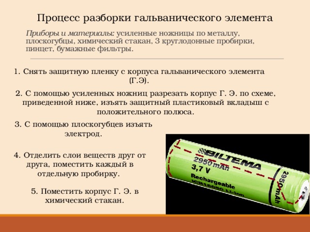 Процесс разборки гальванического элемента   Приборы и материалы: усиленные ножницы по металлу, плоскогубцы, химический стакан, 3 круглодонные пробирки, пинцет, бумажные фильтры. 1. Снять защитную пленку с корпуса гальванического элемента (Г.Э). 2. С помощью усиленных ножниц разрезать корпус Г. Э. по схеме, приведенной ниже, изъять защитный пластиковый вкладыш с положительного полюса. 3. С помощью плоскогубцев изъять электрод. 4. Отделить слои веществ друг от друга, поместить каждый в отдельную пробирку.  5. Поместить корпус Г. Э. в химический стакан. 