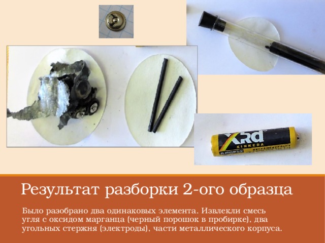 Результат разборки 2-ого образца Было разобрано два одинаковых элемента. Извлекли смесь угля с оксидом марганца (черный порошок в пробирке), два угольных стержня (электроды), части металлического корпуса. 