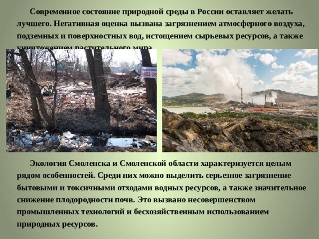  Современное состояние природной среды в России оставляет желать лучшего. Негативная оценка вызвана загрязнением атмосферного воздуха, подземных и поверхностных вод, истощением сырьевых ресурсов, а также уничтожением растительного мира.  Экология Смоленска и Смоленской области характеризуется целым рядом особенностей. Среди них можно выделить серьезное загрязнение бытовыми и токсичными отходами водных ресурсов, а также значительное снижение плодородности почв. Это вызвано несовершенством промышленных технологий и бесхозяйственным использованием природных ресурсов. 