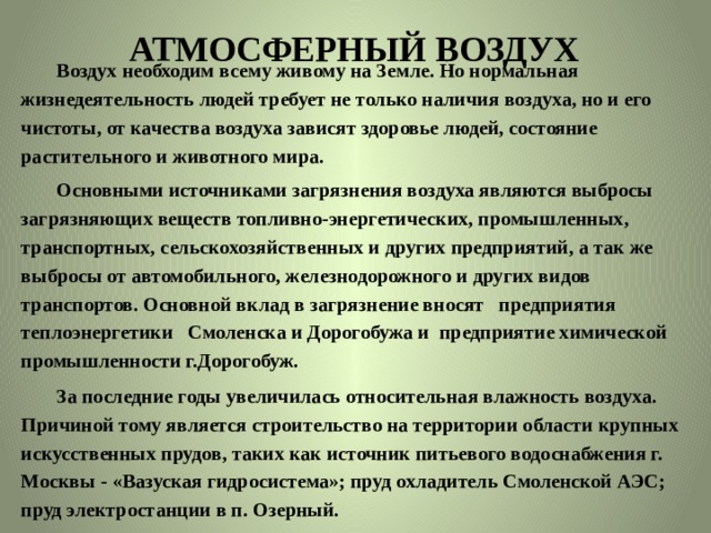 АТМОСФЕРНЫЙ ВОЗДУХ    Воздух необходим всему живому на Земле. Но нормальная жизнедеятельность людей требует не только наличия воздуха, но и его чистоты, от качества воздуха зависят здоровье людей, состояние растительного и животного мира.  Основными источниками загрязнения воздуха являются выбросы загрязняющих веществ топливно-энергетических, промышленных, транспортных, сельскохозяйственных и других предприятий, а так же выбросы от автомобильного, железнодорожного и других видов транспортов.  Основной вклад в загрязнение вносят предприятия теплоэнергетики Смоленска и Дорогобужа и предприятие химической промышленности г.Дорогобуж.  За последние годы увеличилась относительная влажность воздуха. Причиной тому является строительство на территории области крупных искусственных прудов, таких как источник питьевого водоснабжения г. Москвы - «Вазуская гидросистема»; пруд охладитель Смоленской АЭС; пруд электростанции в п. Озерный. 