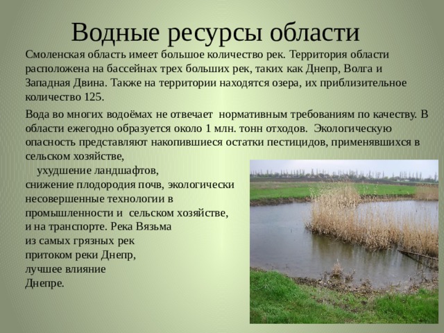 Водные ресурсы области   Смоленская область имеет большое количество рек. Территория области расположена на бассейнах трех больших рек, таких как Днепр, Волга и Западная Двина. Также на территории находятся озера, их приблизительное количество 125.   Вода во многих водоёмах не отвечает нормативным требованиям по качеству. В области ежегодно образуется около 1 млн. тонн отходов.  Экологическую опасность представляют накопившиеся остатки пестицидов, применявшихся в сельском хозяйстве, ухудшение ландшафтов, снижение плодородия почв, экологически несовершенные технологии в промышленности и  сельском хозяйстве, энергетике и на транспорте. Река Вязьма считается одной из самых грязных рек области, являясь притоком реки Днепр, Вязьма оказывает не лучшее влияние на состояние воды в Днепре. 
