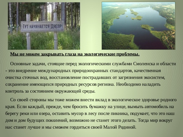  Мы не можем закрывать глаза на экологические проблемы.   Основные задачи, стоящие перед экологическими службами Смоленска и области - это внедрение международных природоохранных стандартов, качественная очистка сточных вод, восстановление пострадавших от загрязнения экосистем, сохранение имеющихся природных ресурсов региона. Необходимо наладить контроль за состоянием окружающей среды.  Со своей стороны мы тоже можем внести вклад в экологическое здоровье родного края. Если каждый, прежде, чем бросить бумажку на улице, вымыть автомобиль на берегу реки или озера, оставить мусор в лесу после пикника, подумает, что это наш дом и дом будущих поколений, возможно не станет этого делать. Тогда мир вокруг нас станет лучше и мы сможем гордиться своей Малой Родиной. 