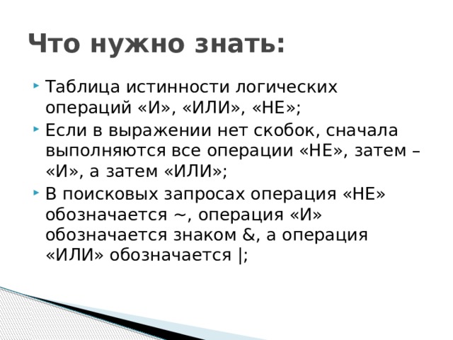 Что нужно знать: Таблица истинности логических операций «И», «ИЛИ», «НЕ»; Если в выражении нет скобок, сначала выполняются все операции «НЕ», затем – «И», а затем «ИЛИ»; В поисковых запросах операция «НЕ» обозначается ~, операция «И» обозначается знаком &, а операция «ИЛИ» обозначается |; 