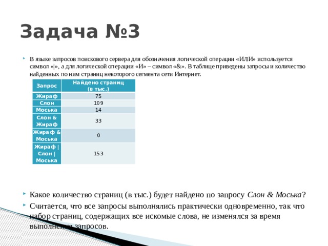 Задача №3 В языке запросов поискового сервера для обозначения логической операции «ИЛИ» используется символ «|», а для логической операции «И» – символ «&». В таблице приведены запросы и количество найденных по ним страниц некоторого сегмента сети Интернет. Какое количество страниц (в тыс.) будет найдено по запросу Слон & Моська ? Считается, что все запросы выполнялись практически одновременно, так что набор страниц, содержащих все искомые слова, не изменялся за время выполнения запросов. Запрос Найдено страниц  (в тыс.) Жираф 75 Слон 109 Моська 14 Слон & Жираф 33 Жираф & Моська 0 Жираф | Слон | Моська 153 