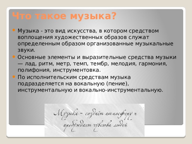 Что такое музыка? Музыка - это вид искусства, в котором средством воплощения художественных образов служат определенным образом организованные музыкальные звуки. Основные элементы и выразительные средства музыки — лад, ритм, метр, темп, тембр, мелодия, гармония, полифония, инструментовка. По исполнительским средствам музыка подразделяется на вокальную (пение), инструментальную и вокально-инструментальную. 