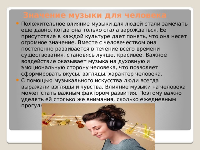 Значение музыки для человека   Положительное влияние музыки для людей стали замечать еще давно, когда она только стала зарождаться. Ее присутствие в каждой культуре дает понять, что она несет огромное значение. Вместе с человечеством она постепенно развивается в течение всего времени существования, становясь лучше, красивее. Важное воздействие оказывает музыка на духовную и эмоциональную сторону человека, что позволяет сформировать вкусы, взгляды, характер человека. С помощью музыкального искусства люди всегда выражали взгляды и чувства. Влияние музыки на человека может стать важным фактором развития. Поэтому важно уделять ей столько же внимания, сколько ежедневным прогулкам или чтению литературы. 