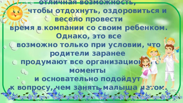  Лето - прекрасная пора и отличная возможность,  чтобы отдохнуть, оздоровиться и весело провести  время в компании со своим ребенком. Однако, это все  возможно только при условии, что родители заранее  продумают все организационные моменты  и основательно подойдут  к вопросу, чем занять малыша летом.   