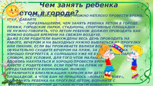      Чем занять ребенка летом в городе?  ОСТАВАЯСЬ В ГОРОДЕ, МОЖНО НЕПЛОХО ПРОВЕСТИ ВРЕМЯ. ИТАК, ДАВАЙТЕ  ПОРАЗМЫШЛЯЕМ, ЧЕМ ЗАНЯТЬ РЕБЕНКА ЛЕТОМ В ГОРОДЕ. ПЛЯЖИ, ГОРОДСКИЕ ПАРКИ, СТАДИОНЫ, СПОРТИВНЫЕ ПЛОЩАДКИ – НЕ НУЖНО ГОВОРИТЬ, ЧТО ЛЕТОМ РЕБЕНОК ДОЛЖЕН ПРОВОДИТЬ КАК МОЖНО БОЛЬШЕ ВРЕМЕНИ НА СВЕЖЕМ ВОЗДУХЕ.  ДАЖЕ ЕСЛИ РОДИТЕЛИ ВЫНУЖДЕНЫ ВЕСЬ ДЕНЬ ПРОВОДИТЬ НА РАБОТЕ, ВЕЧЕРОМ И НА ВЫХОДНЫХ НУЖНО ВЫБРАТЬСЯ НА ПРОГУЛКУ ИЛИ ПИКНИК. ЕСЛИ ВЫ ПРОЖИВАЕТЕ ВБЛИЗИ ВОДОЕМА ИЛИ РЕЧКИ, ОБЯЗАТЕЛЬНО СХОДИТЕ ВЕЧЕРОМ НА ПЛЯЖ. ЗА ДЕНЬ ВОДИЧКА ХОРОШО ПРОГРЕЕТСЯ, А СОЛНЫШКО УЖЕ НЕ БУДЕТ ТАКИМ ПАЛЯЩИМ. СЛОВОМ, ВСЕ УСЛОВИЯ, ДЛЯ ТОГО ЧТОБ МАЛЫШ МОГ  ВДОВОЛЬ НАКУПАТЬСЯ И ХОРОШО ПРОВЕСТИ ВРЕМЯ  ВМЕСТЕ С РОДИТЕЛЯМИ. ЕСЛИ ПОЙТИ НА ПЛЯЖ НЕ  ПРЕДСТАВЛЯЕТСЯ ВОЗМОЖНЫМ, МОЖНО  ОГРАНИЧИТСЯ БЛИЗЛЕЖАЩИМ ПАРКОМ ИЛИ ДЕТСКОЙ  ПЛОЩАДКОЙ. А ЧТОБ ВАМ НЕ ПРИШЛОСЬ «ЛОМАТЬ ГОЛОВУ»,  ЧЕМ ЗАНЯТЬ РЕБЕНКА НА ПРОГУЛКЕ ЛЕТОМ, ВОЗЬМИТЕ С  СОБОЙ НЕОБХОДИМЫЙ ДЕТСКИЙ ИГРОВОЙ ИНВЕНТАРЬ.       