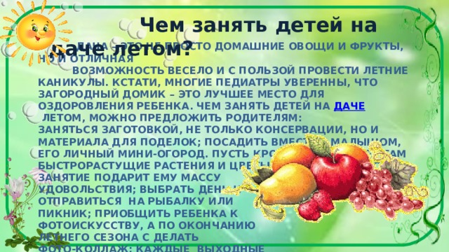  Чем занять детей на даче летом?  ДАЧА – ЭТО НЕ ПРОСТО ДОМАШНИЕ ОВОЩИ И ФРУКТЫ, НО И ОТЛИЧНАЯ  ВОЗМОЖНОСТЬ ВЕСЕЛО И С ПОЛЬЗОЙ ПРОВЕСТИ ЛЕТНИЕ КАНИКУЛЫ. КСТАТИ, МНОГИЕ ПЕДИАТРЫ УВЕРЕННЫ, ЧТО ЗАГОРОДНЫЙ ДОМИК – ЭТО ЛУЧШЕЕ МЕСТО ДЛЯ ОЗДОРОВЛЕНИЯ РЕБЕНКА. ЧЕМ ЗАНЯТЬ ДЕТЕЙ НА  ДАЧЕ  ЛЕТОМ, МОЖНО ПРЕДЛОЖИТЬ РОДИТЕЛЯМ:  ЗАНЯТЬСЯ ЗАГОТОВКОЙ, НЕ ТОЛЬКО КОНСЕРВАЦИИ, НО И МАТЕРИАЛА ДЛЯ ПОДЕЛОК; ПОСАДИТЬ ВМЕСТЕ С МАЛЫШОМ, ЕГО ЛИЧНЫЙ МИНИ-ОГОРОД. ПУСТЬ КРОХА ВЫРАЩИВАЕТ ТАМ БЫСТРОРАСТУЩИЕ РАСТЕНИЯ И ЦВЕТЫ, НАВЕРНЯКА ТАКОЕ ЗАНЯТИЕ ПОДАРИТ ЕМУ МАССУ  УДОВОЛЬСТВИЯ; ВЫБРАТЬ ДЕНЬ И  ОТПРАВИТЬСЯ НА РЫБАЛКУ ИЛИ  ПИКНИК; ПРИОБЩИТЬ РЕБЕНКА К  ФОТОИСКУССТВУ, А ПО ОКОНЧАНИЮ  ЛЕТНЕГО СЕЗОНА С ДЕЛАТЬ  ФОТО-КОЛЛАЖ; КАЖДЫЕ ВЫХОДНЫЕ  УСТРАИВАТЬ ТЕМАТИЧЕСКИЕ ДЕТСКИЕ ВЕЧЕРИНКИ, КОНЕЧНО ЭТО ВОЗМОЖНО, ЕСЛИ У РЕБЕНКА УЖЕ ПОЯВИЛИСЬ СВОИ ДРУЗЬЯ «ПО ДАЧЕ».      