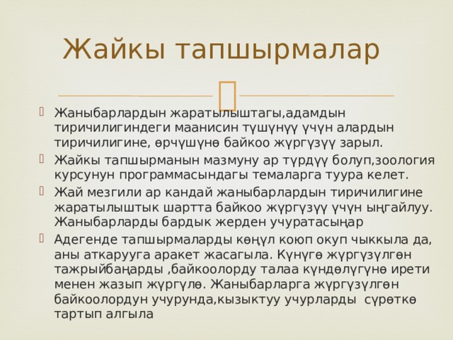 Жайкы тапшырмалар Жаныбарлардын жаратылыштагы,адамдын тиричилигиндеги маанисин түшүнүү үчүн алардын тиричилигине, өрчүшүнө байкоо жүргүзүү зарыл. Жайкы тапшырманын мазмуну ар түрдүү болуп,зоология курсунун программасындагы темаларга туура келет. Жай мезгили ар кандай жаныбарлардын тиричилигине жаратылыштык шартта байкоо жүргүзүү үчүн ыңгайлуу. Жаныбарларды бардык жерден учуратасыңар Адегенде тапшырмаларды көңүл коюп окуп чыккыла да, аны аткарууга аракет жасагыла. Күнүгө жүргүзүлгөн тажрыйбаңарды ,байкоолорду талаа күндөлүгүнө ирети менен жазып жүргүлө. Жаныбарларга жүргүзүлгөн байкоолордун учурунда,кызыктуу учурларды сүрөткө тартып алгыла 