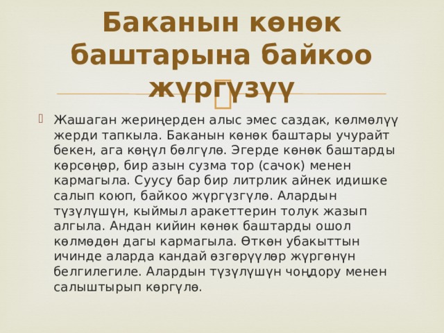Баканын көнөк баштарына байкоо жүргүзүү Жашаган жериңерден алыс эмес саздак, көлмөлүү жерди тапкыла. Баканын көнөк баштары учурайт бекен, ага көңүл бөлгүлө. Эгерде көнөк баштарды көрсөңөр, бир азын сузма тор (сачок) менен кармагыла. Суусу бар бир литрлик айнек идишке салып коюп, байкоо жүргүзгүлө. Алардын түзүлүшүн, кыймыл аракеттерин толук жазып алгыла. Андан кийин көнөк баштарды ошол көлмөдөн дагы кармагыла. Өткөн убакыттын ичинде аларда кандай өзгөрүүлөр жүргөнүн белгилегиле. Алардын түзүлүшүн чоңдору менен салыштырып көргүлө. 