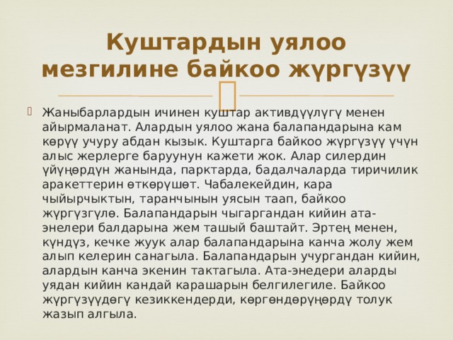 Куштардын уялоо мезгилине байкоо жүргүзүү Жаныбарлардын ичинен куштар активдүүлүгү менен айырмаланат. Алардын уялоо жана балапандарына кам көрүү учуру абдан кызык. Куштарга байкоо жүргүзүү үчүн алыс жерлерге баруунун кажети жок. Алар силердин үйүңөрдүн жанында, парктарда, бадалчаларда тиричилик аракеттерин өткөрүшөт. Чабалекейдин, кара чыйырчыктын, таранчынын уясын таап, байкоо жүргүзгүлө. Балапандарын чыгаргандан кийин ата-энелери балдарына жем ташый баштайт. Эртең менен, күндүз, кечке жуук алар балапандарына канча жолу жем алып келерин санагыла. Балапандарын учургандан кийин, алардын канча экенин тактагыла. Ата-энедери аларды уядан кийин кандай карашарын белгилегиле. Байкоо жүргүзүүдөгү кезиккендерди, көргөндөрүңөрдү толук жазып алгыла. 