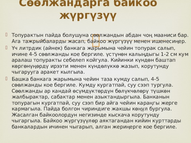 Сөөлжандарга байкоо жүргүзүү   Топурактын пайда болушуна сөөлжандын абдан чоң мааниси бар. Ага тажрыйбаларды жасап, байкоо жүргүзүү менен ишенесиңер. Үч литрдик (айнек) банкага жарымына чейин топурак салып, ичине 4-5 сөөлжанды кое бергиле. үстүнөн калыңдыгы 1-2 см кум аралаш топуракты себелеп койгула. Кийинки күндөн баштап көргөнүңөрдү ирээти менен күндөлүккө жазып, корутунду чыгарууга аракет кылгыла. Башка банкага жарымына чейин таза кумду салып, 4-5 сөөлжанды кое бергиле. Кумду кургатпай, суу сээп тургула. Сөөлжанды ар кандай өсүмдүктөрдүн бөлүкчөлөрү түшкөн жалбырактар, сабактар менен азыктандыргыла. Банканын топурагын кургатпай, суу сээп бир айга чейин караңгы жерге кармагыла. Пайда болгон чириндиге жакшы көңүл бургула. Жасалган байкоолордун негизинде кыскача корутунду чыгаргыла. Байкоо жүргүзүүлөр аяктагандан кийин курттарды банкалардын ичинен чыгарып, алган жериңерге кое бергиле. 