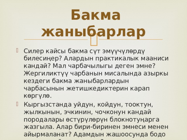  Бакма жаныбарлар Силер кайсы бакма сүт эмүүчүлөрдү билесиңер? Алардын практикалык мааниси кандай? Мал чарбачылыгы деген эмне? Жергиликтүү чарбанын мисалында азыркы кездеги бакма жаныбарлардын чарбасынын жетишкедиктерин карап көргүлө. Кыргызстанда уйдун, койдун, тооктун, жылкынын, эчкинин, чочконун кандай породалары өстүрүлөрүн блокнотуңарга жазгыла. Алар бири-биринен эмнеси менен айырмаланат? Адамдын жашоосунда бодо мал кандай мааниге ээ? 
