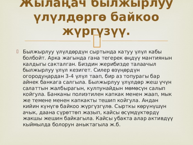 Жылаңач былжырлуу үлүлдөргө байкоо жүргүзүү.   Былжырлуу үлүлдөрдүн сыртында катуу үлүл кабы болбойт. Арка жагында гана тегерек өңдүү мантиянын калдыгы сакталган. Биздин жерибизде талаачыл былжырлуу үлүл кезигет. Силер өзүңөрдүн огородуңардан 3-4 үлүл таап, бир аз топурагы бар айнек банкага салгыла. Былжырлуу үлүлдөр жеш үчүн салаттын жалбырагын, кулпунайдын мөмөсүн салып койгула. Банканы полиэтилен капкак менен жаап, мык же темене менен капкакты тешип койгула. Андан кийин күнүгө байкоо жүргүзгүлө. Сырткы көрүнүшүн ачык, даана сүрөттөп жазып, кайсы өсүмдүктөрдү жакшы жешин байкагыла. Кайсы убакта алар активдүү кыймылда болорун аныктагыла ж.б. 