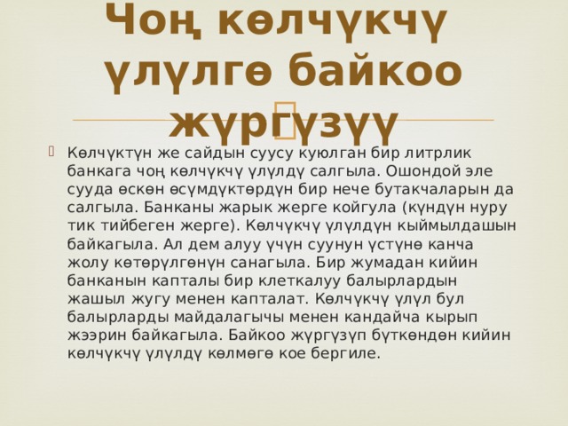 Чоң көлчүкчү үлүлгө байкоо жүргүзүү Көлчүктүн же сайдын суусу куюлган бир литрлик банкага чоң көлчүкчү үлүлдү салгыла. Ошондой эле сууда өскөн өсүмдүктөрдүн бир нече бутакчаларын да салгыла. Банканы жарык жерге койгула (күндүн нуру тик тийбеген жерге). Көлчүкчү үлүлдүн кыймылдашын байкагыла. Ал дем алуу үчүн суунун үстүнө канча жолу көтөрүлгөнүн санагыла. Бир жумадан кийин банканын капталы бир клеткалуу балырлардын жашыл жугу менен капталат. Көлчүкчү үлүл бул балырларды майдалагычы менен кандайча кырып жээрин байкагыла. Байкоо жүргүзүп бүткөндөн кийин көлчүкчү үлүлдү көлмөгө кое бергиле. 