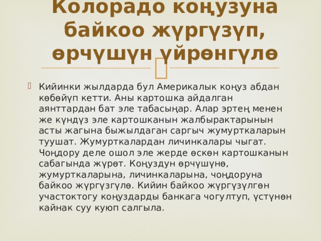 Колорадо коңузуна байкоо жүргүзүп, өрчүшүн үйрөнгүлө   Кийинки жылдарда бул Америкалык коңуз абдан көбөйүп кетти. Аны картошка айдалган аянттардан бат эле табасыңар. Алар эртең менен же күндүз эле картошканын жалбырактарынын асты жагына быжылдаган саргыч жумурткаларын туушат. Жумурткалардан личинкалары чыгат. Чоңдору деле ошол эле жерде өскөн картошканын сабагында жүрөт. Коңуздун өрчүшүнө, жумурткаларына, личинкаларына, чоңдоруна байкоо жүргүзгүлө. Кийин байкоо жүргүзүлгөн участоктогу коңуздарды банкага чогултуп, үстүнөн кайнак суу куюп салгыла. 