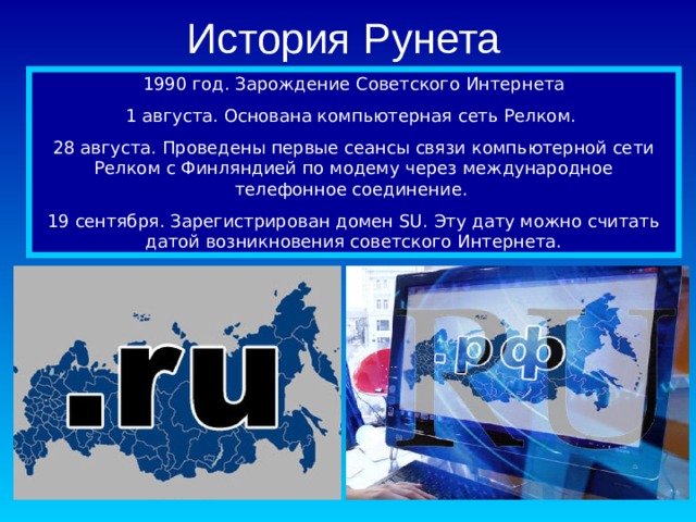 История Рунета 1990 год. Зарождение Советского Интернета 1 августа. Основана компьютерная сеть Релком. 28 августа. Проведены первые сеансы связи компьютерной сети Релком с Финляндией по модему через международное телефонное соединение. 19 сентября. Зарегистрирован домен SU. Эту дату можно считать датой возникновения советского Интернета. 