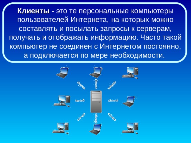 Клиенты - это те персональные компьютеры пользователей Интернета, на которых можно составлять и посылать запросы к серверам, получать и отображать информацию. Часто такой компьютер не соединен с Интернетом постоянно, а подключается по мере необходимости. 