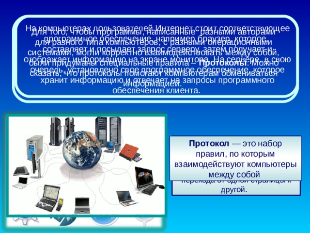 На компьютерах пользователей Интернет стоит соответствующее программное обеспечение, например браузер, которое,  составляет и посылает запрос серверу, затем получает и отображает информацию на экране монитора. На сервере, в свою очередь, установлено свое программное обеспечение, которое хранит информацию и отвечает на запросы программного обеспечения клиента. Для того, чтобы программы, написанные  разными авторами для разного типа компьютеров, с разными операционными системами, могли корректно взаимодействовать между собой, были придуманы специальные правила – Протоколы . Можно сказать, что протоколы помогают компьютерам обмениваться информацией. Браузер - программное обеспечение для просмотра веб-сайтов, то есть для запроса веб-страниц, их обработки, вывода и перехода от одной страницы к другой.  Протокол — это набор правил, по которым взаимодействуют компьютеры между собой 