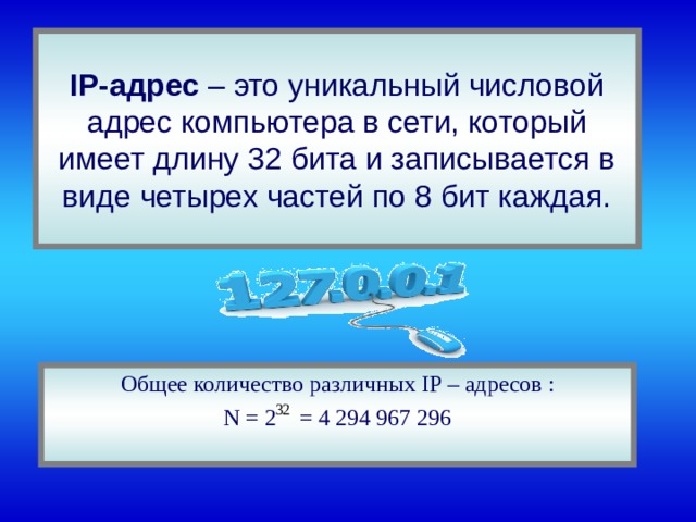 IP -адрес – это уникальный числовой адрес компьютера в сети, который имеет длину 32 бита и записывается в виде четырех частей по 8 бит каждая. Общее количество различных IP – адресов : N = 2 = 4 294 967 296 
