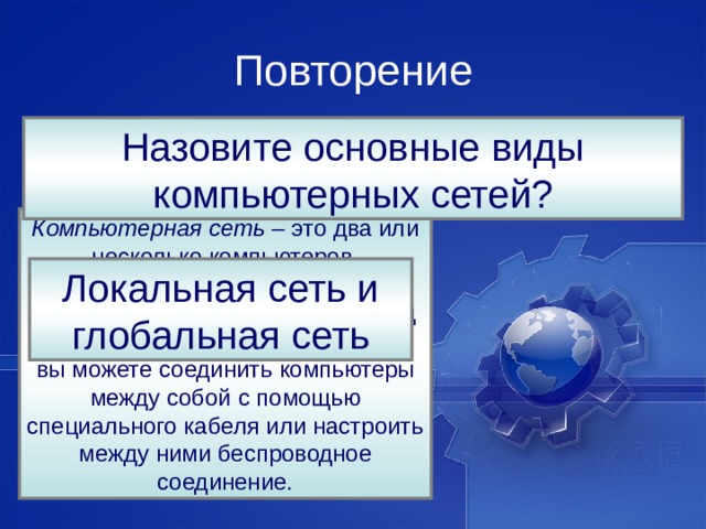 Повторение Назовите основные виды компьютерных сетей? Что такое компьютерная сеть? Компьютерная сеть –  это два или несколько компьютеров, соединенных между собой для обмена информацией, причем вид соединения не имеет значения — вы можете соединить компьютеры между собой с помощью специального кабеля или настроить между ними беспроводное соединение. Локальная сеть и глобальная сеть 